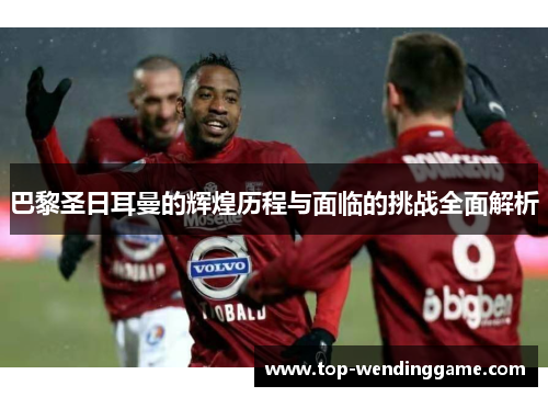 巴黎圣日耳曼的辉煌历程与面临的挑战全面解析