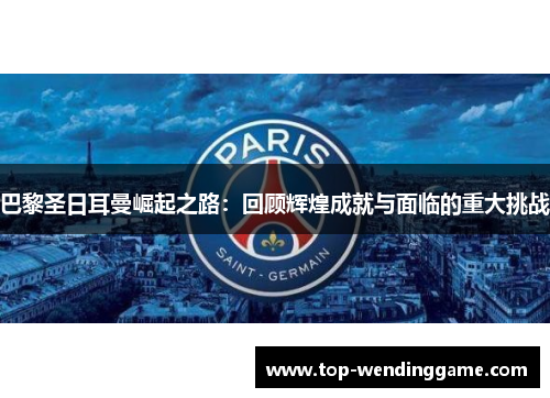巴黎圣日耳曼崛起之路：回顾辉煌成就与面临的重大挑战