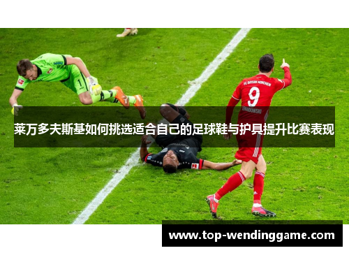 莱万多夫斯基如何挑选适合自己的足球鞋与护具提升比赛表现
