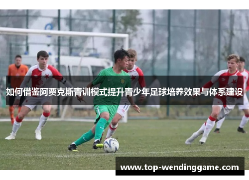 如何借鉴阿贾克斯青训模式提升青少年足球培养效果与体系建设