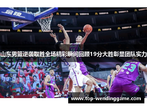 山东男篮逆袭取胜全场精彩瞬间回顾19分大胜彰显团队实力