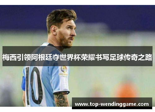 梅西引领阿根廷夺世界杯荣耀书写足球传奇之路