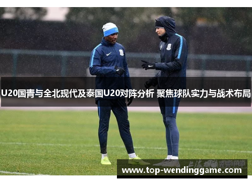 U20国青与全北现代及泰国U20对阵分析 聚焦球队实力与战术布局