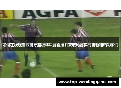 如何在线观看西班牙超级杯决赛直播并获取比赛实时更新和精彩瞬间