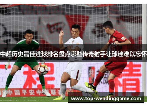 中超历史最佳进球排名盘点哪些传奇射手让球迷难以忘怀