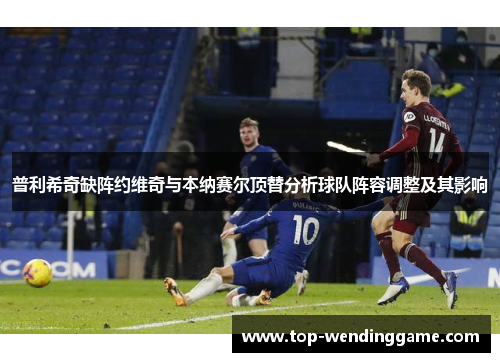 普利希奇缺阵约维奇与本纳赛尔顶替分析球队阵容调整及其影响