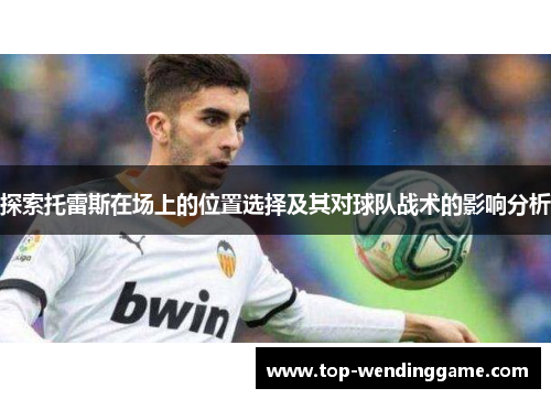 探索托雷斯在场上的位置选择及其对球队战术的影响分析