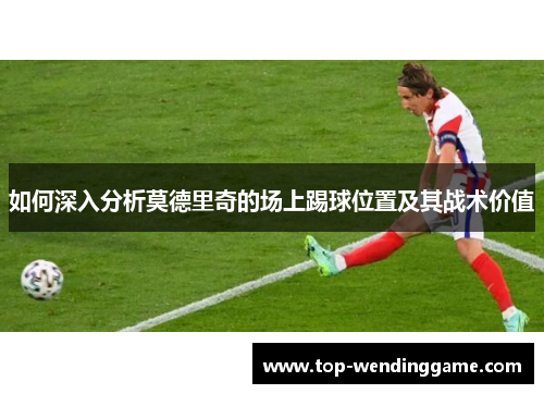 如何深入分析莫德里奇的场上踢球位置及其战术价值