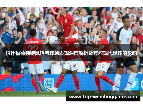 拉什福德独特风格与球场表现深度解析及其对现代足球的影响