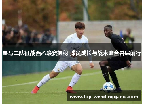 皇马二队征战西乙联赛揭秘 球员成长与战术磨合并肩前行