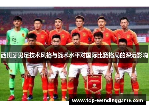 西班牙男足技术风格与战术水平对国际比赛格局的深远影响